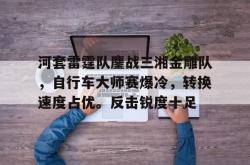 河套雷霆队鏖战三湘金雕队，自行车大师赛爆冷，转换速度占优。反击锐度十足(雷霆队历届战绩)-安博官网